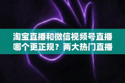 淘宝直播和微信视频号直播哪个更正规？两大热门直播带货平台合规性深度对比指南