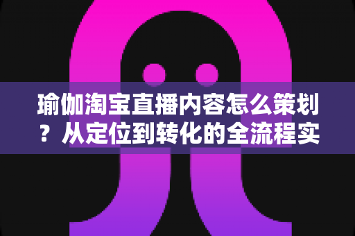 瑜伽淘宝直播内容怎么策划？从定位到转化的全流程实操指南