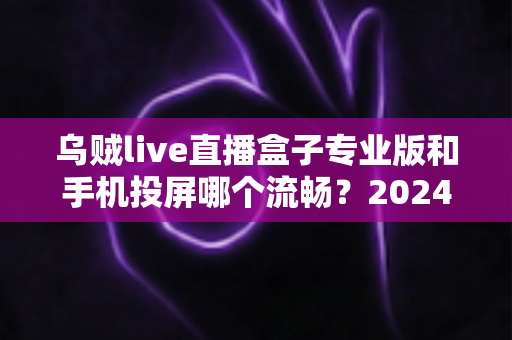 乌贼live直播盒子专业版和手机投屏哪个流畅?2024年最全流畅度深度对比与观影优化指南 乌贼live直播盒子专业版和手机投屏哪个流畅?2024年最全流畅度深度对比与观影优化指南