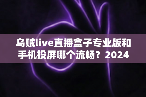 乌贼live直播盒子专业版和手机投屏哪个流畅？2024年最全流畅度深度对比与观影优化指南