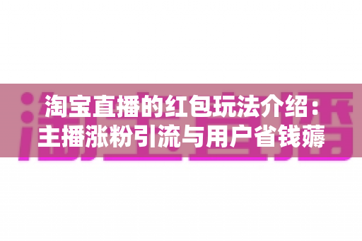 淘宝直播的红包玩法介绍：主播涨粉引流与用户省钱薅羊毛的完整攻略指南