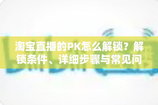 淘宝直播的PK怎么解锁?解锁条件、详细步骤与常见问题一站式指南 淘宝直播的PK怎么解锁?解锁条件、详细步骤与常见问题一站式指南