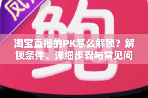 淘宝直播的PK怎么解锁?解锁条件、详细步骤与常见问题一站式指南 淘宝直播的PK怎么解锁?解锁条件、详细步骤与常见问题一站式指南