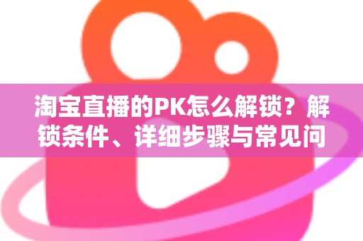 淘宝直播的PK怎么解锁?解锁条件、详细步骤与常见问题一站式指南 淘宝直播的PK怎么解锁?解锁条件、详细步骤与常见问题一站式指南