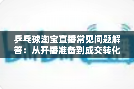 乒乓球淘宝直播常见问题解答:从开播准备到成交转化的实战全攻略 乒乓球淘宝直播常见问题解答:从开播准备到成交转化的实战全攻略