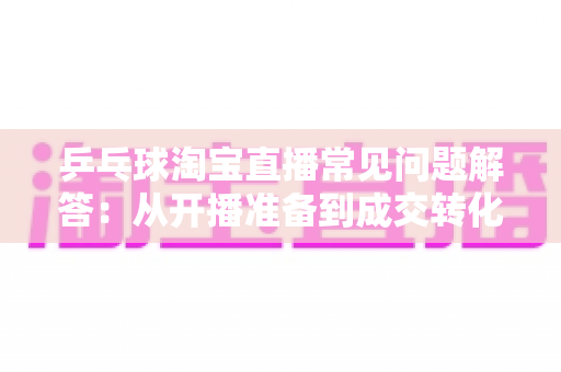 乒乓球淘宝直播常见问题解答:从开播准备到成交转化的实战全攻略 乒乓球淘宝直播常见问题解答:从开播准备到成交转化的实战全攻略