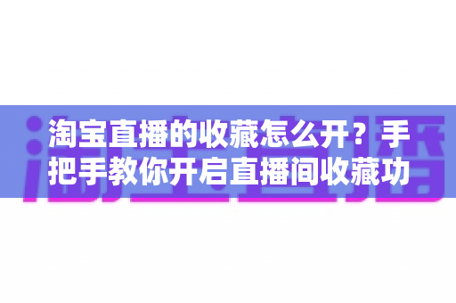 淘宝直播的收藏怎么开？手把手教你开启直播间收藏功能，助力店铺流量快速增长
