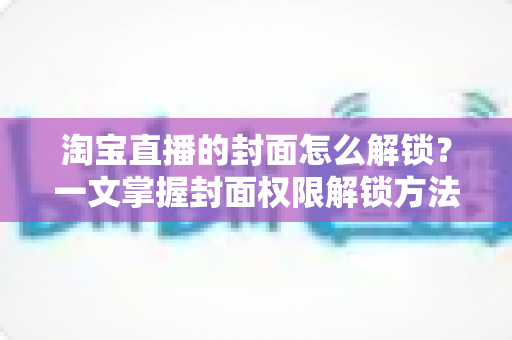 淘宝直播的封面怎么解锁？一文掌握封面权限解锁方法与高点击率设置技巧