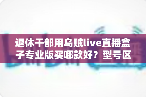 退休干部用乌贼live直播盒子专业版买哪款好?型号区别与选购要点一文讲清 退休干部用乌贼live直播盒子专业版买哪款好?型号区别与选购要点一文讲清