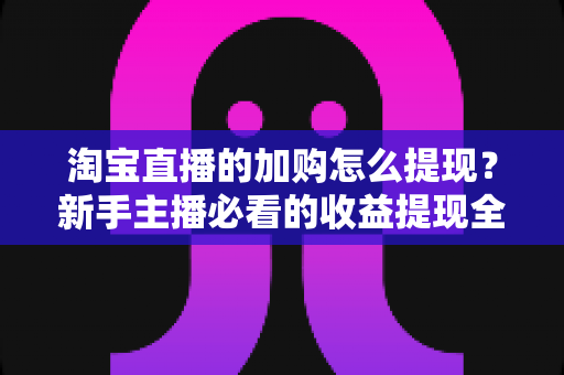 淘宝直播的加购怎么提现?新手主播必看的收益提现全流程攻略 淘宝直播的加购怎么提现?新手主播必看的收益提现全流程攻略
