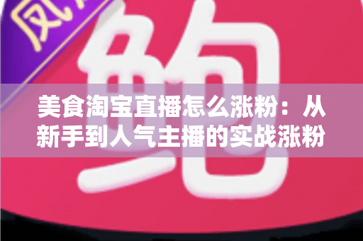 美食淘宝直播怎么涨粉:从新手到人气主播的实战涨粉全攻略 美食淘宝直播怎么涨粉:从新手到人气主播的实战涨粉全攻略