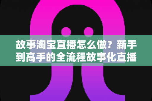 故事淘宝直播怎么做?新手到高手的全流程故事化直播运营实战指南 故事淘宝直播怎么做?新手到高手的全流程故事化直播运营实战指南