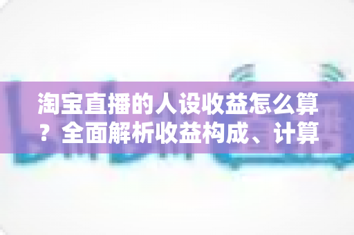 淘宝直播的人设收益怎么算？全面解析收益构成、计算方法与提升策略