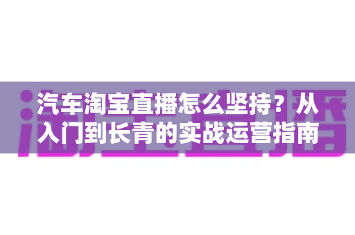 汽车淘宝直播怎么坚持?从入门到长青的实战运营指南 汽车淘宝直播怎么坚持?从入门到长青的实战运营指南