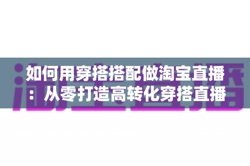 如何用穿搭搭配做淘宝直播：从零打造高转化穿搭直播间的完整实战指南