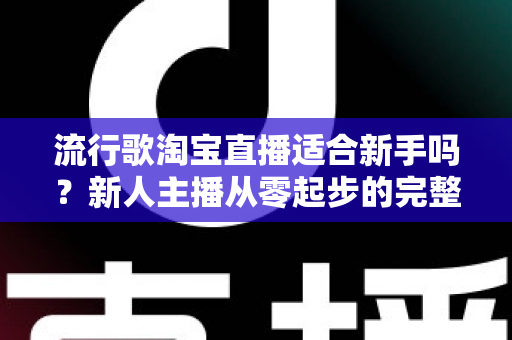 流行歌淘宝直播适合新手吗？新人主播从零起步的完整入局指南与实战技巧解析