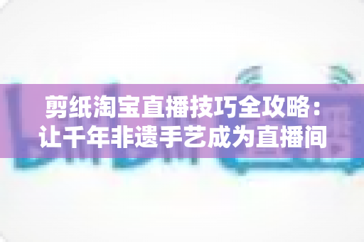 剪纸淘宝直播技巧全攻略：让千年非遗手艺成为直播间里的带货密码