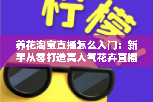 养花淘宝直播怎么入门:新手从零打造高人气花卉直播间的完整实战指南 养花淘宝直播怎么入门:新手从零打造高人气花卉直播间的完整实战指南