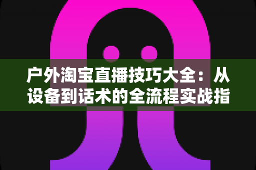 户外淘宝直播技巧大全:从设备到话术的全流程实战指南,助你流量销量双丰收 户外淘宝直播技巧大全:从设备到话术的全流程实战指南,助你流量销量双丰收