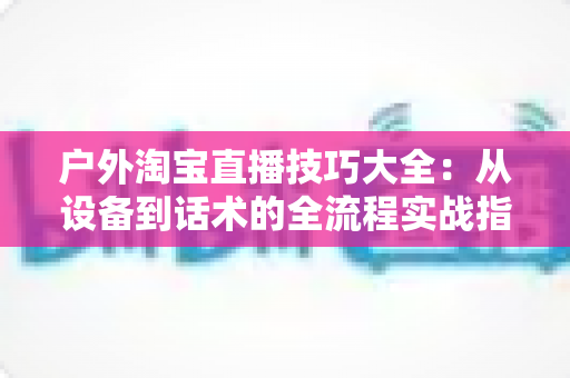 户外淘宝直播技巧大全:从设备到话术的全流程实战指南,助你流量销量双丰收 户外淘宝直播技巧大全:从设备到话术的全流程实战指南,助你流量销量双丰收