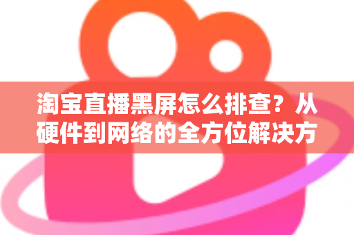 淘宝直播黑屏怎么排查?从硬件到网络的全方位解决方案指南 淘宝直播黑屏怎么排查?从硬件到网络的全方位解决方案指南