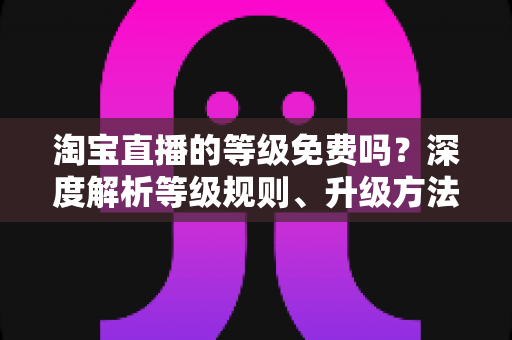 淘宝直播的等级免费吗?深度解析等级规则、升级方法与避坑指南 淘宝直播的等级免费吗?深度解析等级规则、升级方法与避坑指南