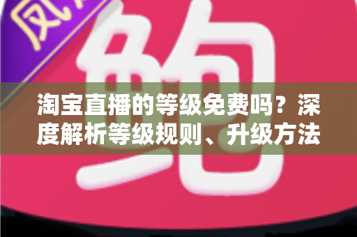 淘宝直播的等级免费吗?深度解析等级规则、升级方法与避坑指南 淘宝直播的等级免费吗?深度解析等级规则、升级方法与避坑指南