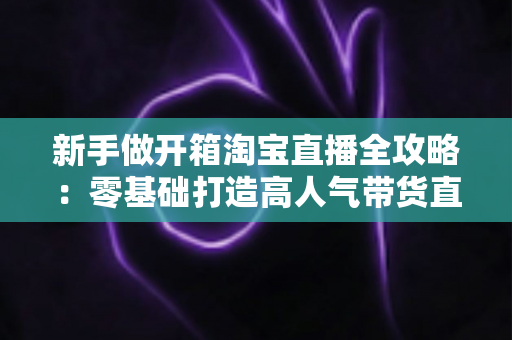 新手做开箱淘宝直播全攻略:零基础打造高人气带货直播间的实用指南 新手做开箱淘宝直播全攻略:零基础打造高人气带货直播间的实用指南