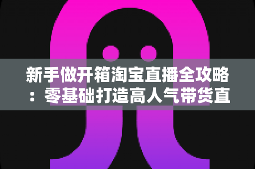 新手做开箱淘宝直播全攻略：零基础打造高人气带货直播间的实用指南