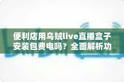 便利店用乌贼live直播盒子安装包费电吗?全面解析功耗真相与实用省电指南 便利店用乌贼live直播盒子安装包费电吗?全面解析功耗真相与实用省电指南