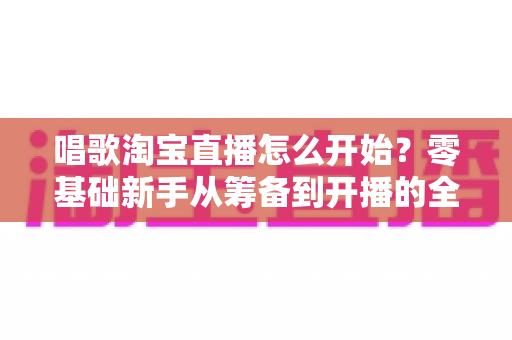 唱歌淘宝直播怎么开始?零基础新手从筹备到开播的全流程实战攻略 唱歌淘宝直播怎么开始?零基础新手从筹备到开播的全流程实战攻略