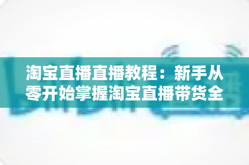 淘宝直播直播教程:新手从零开始掌握淘宝直播带货全流程的实战指南 淘宝直播直播教程:新手从零开始掌握淘宝直播带货全流程的实战指南