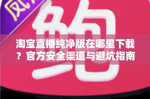 淘宝直播纯净版在哪里下载?官方安全渠道与避坑指南全解析 淘宝直播纯净版在哪里下载?官方安全渠道与避坑指南全解析