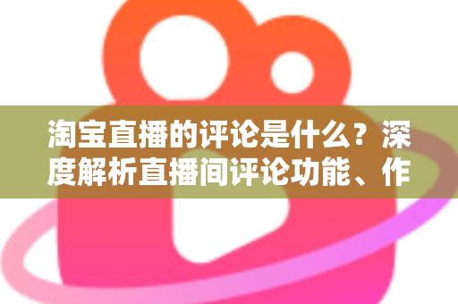 淘宝直播的评论是什么?深度解析直播间评论功能、作用与高效运营指南 淘宝直播的评论是什么?深度解析直播间评论功能、作用与高效运营指南