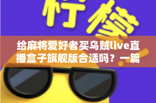 给麻将爱好者买乌贼live直播盒子旗舰版合适吗?一篇讲透选购逻辑的实用指南 给麻将爱好者买乌贼live直播盒子旗舰版合适吗?一篇讲透选购逻辑的实用指南