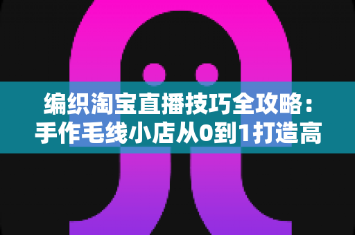 编织淘宝直播技巧全攻略：手作毛线小店从0到1打造高转化直播间的实战指南