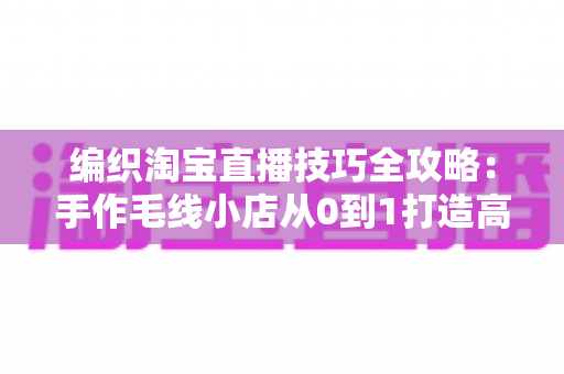 编织淘宝直播技巧全攻略：手作毛线小店从0到1打造高转化直播间的实战指南