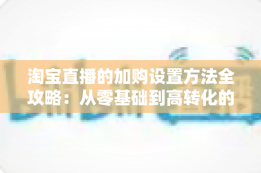 淘宝直播的加购设置方法全攻略:从零基础到高转化的实操指南 淘宝直播的加购设置方法全攻略:从零基础到高转化的实操指南