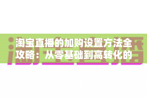 淘宝直播的加购设置方法全攻略:从零基础到高转化的实操指南 淘宝直播的加购设置方法全攻略:从零基础到高转化的实操指南