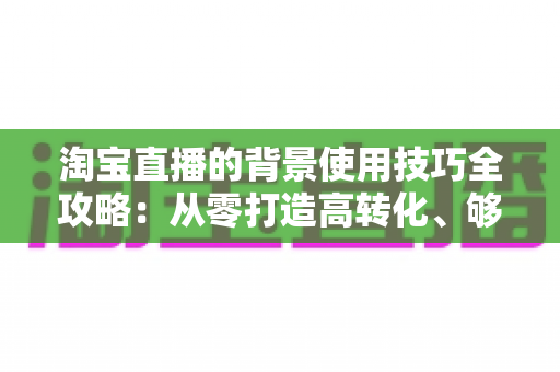 淘宝直播的背景使用技巧全攻略：从零打造高转化、够吸睛的专业直播间