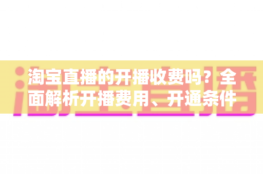 淘宝直播的开播收费吗？全面解析开播费用、开通条件与成本指南
