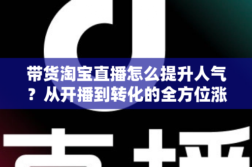 带货淘宝直播怎么提升人气？从开播到转化的全方位涨粉引流实战指南