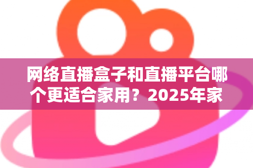网络直播盒子和直播平台哪个更适合家用?2025年家庭用户深度选购指南与实用避坑攻略 网络直播盒子和直播平台哪个更适合家用?2025年家庭用户深度选购指南与实用避坑攻略