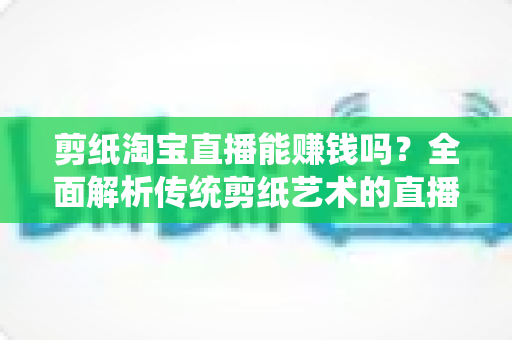 剪纸淘宝直播能赚钱吗？全面解析传统剪纸艺术的直播变现潜力与实操指南