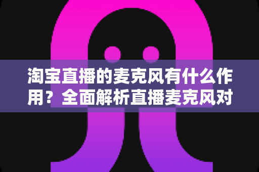 淘宝直播的麦克风有什么作用?全面解析直播麦克风对音质、互动与成交的核心价值 淘宝直播的麦克风有什么作用?全面解析直播麦克风对音质、互动与成交的核心价值