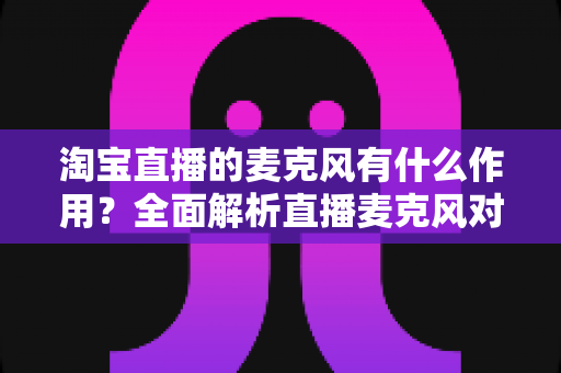 淘宝直播的麦克风有什么作用?全面解析直播麦克风对音质、互动与成交的核心价值 淘宝直播的麦克风有什么作用?全面解析直播麦克风对音质、互动与成交的核心价值