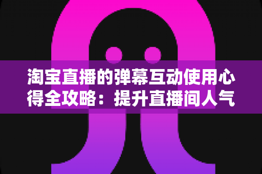 淘宝直播的弹幕互动使用心得全攻略:提升直播间人气与转化的实战经验总结 淘宝直播的弹幕互动使用心得全攻略:提升直播间人气与转化的实战经验总结
