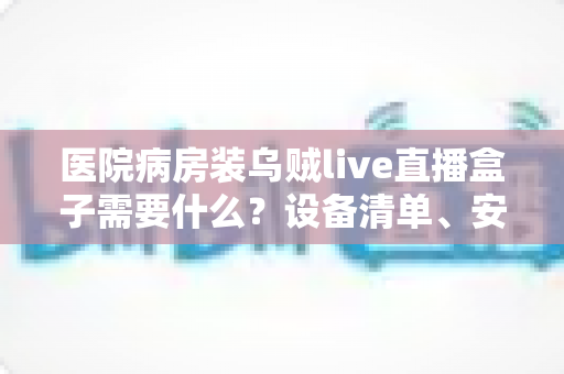 医院病房装乌贼live直播盒子需要什么？设备清单、安装条件与合规要点一文讲清