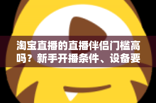 淘宝直播的直播伴侣门槛高吗？新手开播条件、设备要求与入驻流程全解析