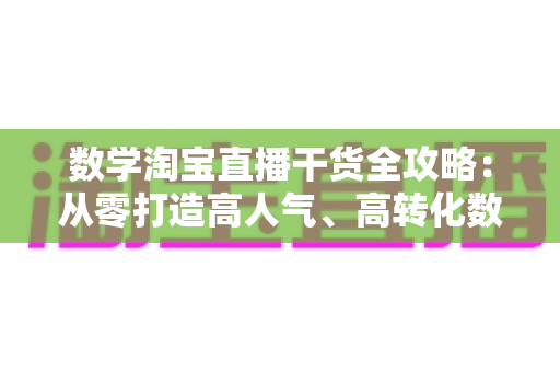 数学淘宝直播干货全攻略：从零打造高人气、高转化数学直播间的实战运营指南
